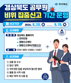 (경상북도) 경상북도 공무원 비위 집중신고 기간 운영 - 신고기간 : 2024.8.20.(화) ~ 9.19.(목) / 신고방법 : 인터넷 경상북도 홈페이지 → 전자민원 → 청렴신고센터 → 청렴신고센터(익명신고), 상담 : 054-880-4388,  4387 / 신고대상 : ① 금품 등 수수 ② 알선,청탁 ③ 직무권한 등을 부당하게 행사한 행위 ④ 물품 등 사적 사용 ⑤ 예산 목적 외 사용 등