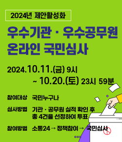 2024년 제안활성화 우수기관ㆍ우수공무원 온라인 국민심사 - 2024.10.11.(금) 9시 ~ 10.20.(토) 23시 59분 / 참여대상 : 국민누구나 / 심사방법 : 기관ㆍ공무원 실적 확인 후 총 4건을 선정하여 투표 / 참여방법 : 소통24 → 정책참여 →  국민심사