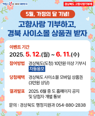 (경북의 힘으로 새로운 대한민국) 경상북도 고향사랑기부제 / 5월, 가정의 달 기념! 고향사랑 기부하고, 경북 사이소몰 상품권 받자 / 이벤트 기간 : 2025. 5. 12.(월) ~ 6. 11.(수) / 참여방법 : 경상북도(도청) 10만원 이상 기부시 자동응모 / 당첨혜택 : 경상북도 사이소몰 모바일 상품권 (3만원 상당) / 결과발표  : 2025. 6월 중 도 홈페이지 공지 및 당첨자 개별 통보 / 문의 : 경상북도 행정지원과 054-880-2838