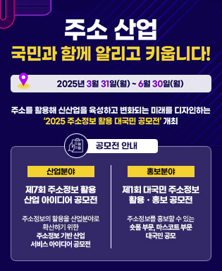 주소 산업 국민과 함께 알리고 키웁니다. 2025년 3월 31일(월) ~ 6월 30일(월) 주소를 활용해 신산업을 육성하고 변화되는 미래를 디자인하는 2025 주소정보 활용 대국민 공모전 개최 / 공모전 안내 - 산업분야 : 제7회 주소정보 활용 산업 아이디어 공모전 주소정보의 활용을 산업분야로 확산하기 위한 주소정보 기반 산업 서비스 아이디어 공모 / 홍보분야 : 제1회 대국민 주소정보 활용, 홍보 공모전 주소정보를 홍보할 수 있는 숏폼 부문, 마스코트 부문 대국민 공모