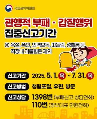 (국민권익위원회) 관행적 부패ㆍ갑질행위 집중신고기간 ※ 욕설, 폭언, 인격모독, 따돌림, 성희롱 등 직장내 괴롭힘은 제외 / 신고기간 : 2025. 5. 1.목   ~ 7. 31.목 / 신고방법 : 청렴포털, 우편, 방문 / 신고상담 : 1398번 (부패신고 상담전화), 110번 (정부대표 민원전화)