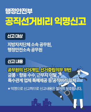 행정안전부 공직선거비리 익명신고 - 신고대상 : 지방자치단체 소속 공무원, 행정안전소속 공무원 / 신고내용 : 공무원의 선거개입, 선거중립의무 위반, 금품ㆍ향응 수수, 근무지 이탈, 특수관계 업체 특혜제공 등 공직비리 일체 ※ 익명으로 신고하므로 신고내용은 철저히 보호됩니다.