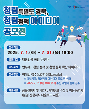 (경북의 힘으로 새로운 대한민국) 청렴특별도 경북, 청렴정책 아이디어 공모전 / 접수기간 : 2025.7.1.(화) ~ 7.31.(목) 18:00 / 응모대상 : 대한민국 국민 누구나 / 공모주제 : 攀附패ㆍ청렴 정책 및 청렴 문화 확산 아이디어 / 접수방법 : 이메일 접수(isj0712@korea.kr) ※ 메일제목 : 청렴정책 아이디어 공모전_성명 ※ 2025.7.31.(목) 18:00까지 수신 메일에 한해 접수 / 제출서류 : 공모신청서 및 제안서, 개인정보 수집 및 이용 동의서(붙임 신청서식 다운로드 사용)