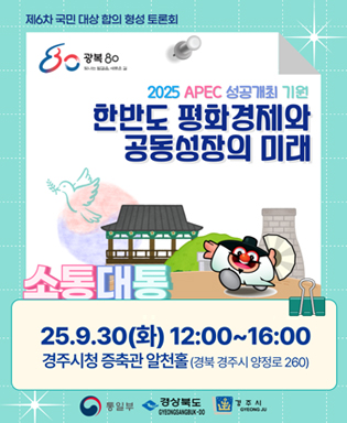 (제6차 국민 대상 합의 형성 토론회, 광복 80 빛나는 발걸음, 새로운 길) 2025 APEC 성공개최 기원 한반도 평화경제와 공동성장의 미래 소통대통 - 25.9.30(화) 12:00~16:00 경주시청 증축관 알천홀(경북 경주시 양정로 260) / 통일부, 경상북도, 경주시