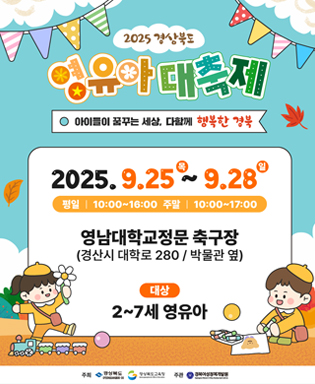 2025 경상북도 영유아 대축제 - 아이들이 꿈꾸는 세상, 다함께 행복한 경북 2025.9.25(목) ~ 9.28(일) 평일 10:00~16:00, 주말 10:00~17:00 영남대학교정문 축구장(경산시 대학로 280/박물관 옆) 대상 : 2~7세 영유아 / 주최 : 경상북도, 경상북도교육청, 경북여성정책개발원