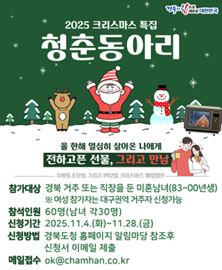 (경북의 힘으로 새로운 대한민국) 2025 크리스마스 특집 청춘동아리 - 올 한해 열심히 살아온 나에게 전하고픈 선물, 그리고 만남, 30개의 소모임 그리고 1박 2일의 크리스마스 매칭캠프 / 참가대상 : 경북 거주 또는 직장을 둔 미혼남녀(83~00년생) ※ 여성 참가자는 대구권역 거주자 신청가능 / 참석인원 : 60명(남녀 각30명) / 신청기간 : 2025.11.4.(화) ~ 11.28.(금) / 신청방법 : 경북도청 홈페이지 알림마당 참조후 신청서 이메일 제출 / 메일접수 : ok@chamhan.co.kr