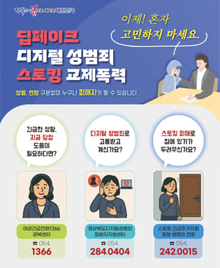 (경북의 힘으로 새로운 대한민국) 딥페이지 디지털 성범죄 스토킹 교제폭력 성별, 연령 구분없이 누구나 피해자가 될 수 있습니다. 이제! 혼자 고민하지 마세요. / 긴급한 상황, 지금 당장 도움이 필요하다면? 여성긴급전화 1366 경북센터, 054.1366 / 디지털 성범죄로 고통받고 계신가요? 경상북도디지털성범죄 피해자지원센터 054.284.0404 / 스토킹 피해로 집에 있기가 두려우신가요? 스토킹 긴급주거지원 포항 생명의 전화 054.242.0015