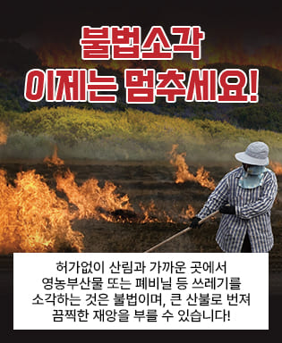 불법소각 이제는 멈추세요! - 허가없이 산림과 가까운 곳에서 영농부산물 또는 폐비닐 등 쓰레기를 소각하는 것은 불법이며, 큰 산불로 본져 끔찍한 재앙을 부를 수 있습니다!