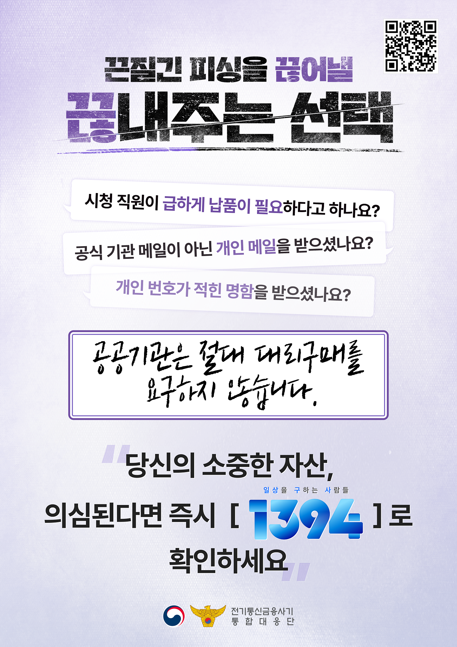끈질긴 피싱을 끊어낼 끊내주는 선택 시청직원이 급하게 납품이 필요하다고 하나요? 공식 기관 메일이 아닌 개인 메일을 받으셨나요? 개인 번호가 적힌 명함을 받으셨나요? 공공기관은 절대 대리구매를 요구하지 않습니다. 당신의 소중한 자산, 의심된다면 즉시 1394로 확인하세요.