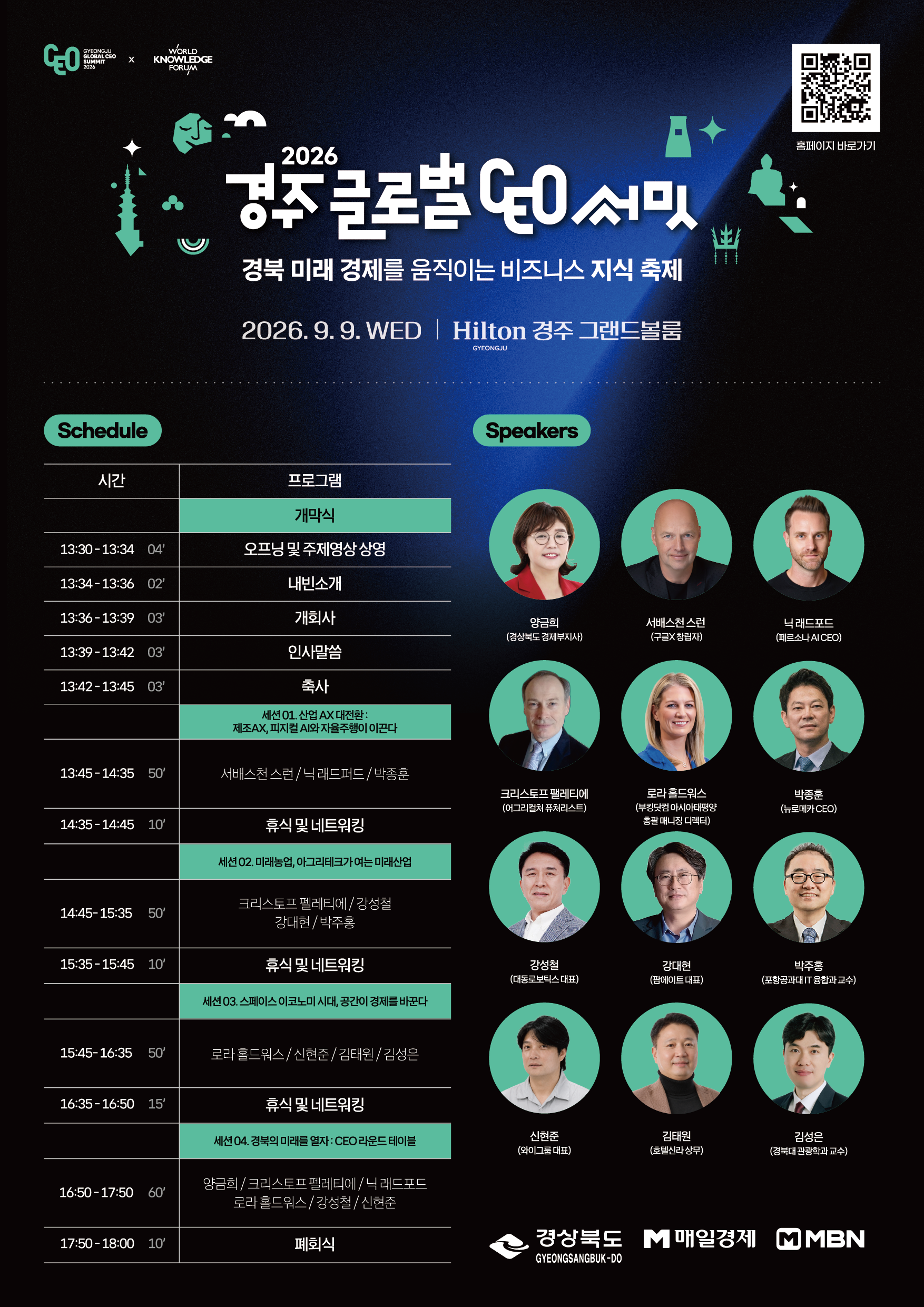 「2026 경주 글로벌 CEO 서밋」은 경주 글로벌 CEO 서밋 2026과 세계지식포럼(World Knowledge Forum)이 함께하는 '경북 미래 경제를 움직이는 비즈니스 지식 축제'로 2026년 9월 9일(수) 힐튼 경주 그랜드볼룸에서 개최되며, 일정은 개막식(13:30~13:34 오프닝 및 주제영상 상영 4분, 13:34~13:36 내빈소개 2분, 13:36~13:39 개회사 3분, 13:39~13:42 인사말씀 3분, 13:42~13:45 축사 3분)에 이어 세션 01 「산업 AX 대전환: 제조AX, 피지컬 AI와 자율주행이 이끈다」(13:45~14:35, 50분, 서배스천 스런/닉 래드퍼드/박종훈), 휴식 및 네트워킹(14:35~14:45, 10분), 세션 02 「미래농업, 아그리테크가 여는 미래산업」(14:45~15:35, 50분, 크리스토프 펠레티에/강성철/강대현/박주홍), 휴식 및 네트워킹(15:35~15:45, 10분), 세션 03 「스페이스 이코노미 시대, 공간이 경제를 바꾼다」(15:45~16:35, 50분, 로라 홀드워스/신현준/김태원/김성은), 휴식 및 네트워킹(16:35~16:50, 15분), 세션 04 「경북의 미래를 열자: CEO 라운드 테이블」(16:50~17:50, 60분, 양금희/크리스토프 펠레티에/닉 래드포드/로라 홀드워스/강성철/신현준), 폐회식(17:50~18:00, 10분) 순으로 진행되고, 연사는 양금희(경상북도 경제부지사), 서배스천 스런(구글X 창립자), 닉 래드포드(페르소나 AI CEO), 크리스토프 펠레티에(어그리컬처 퓨처리스트), 로라 홀드워스(부킹닷컴 아시아태평양 총괄 매니징 디렉터), 박종훈(뉴로메카 CEO), 강성철(대동로보틱스 대표), 강대현(팜에이트 대표), 박주홍(포항공과대 IT 융합과 교수), 신현준(와이그룹 대표), 김태원(호텔신라 상무), 김성은(경북대 관광학과 교수) 등 12명이며, 주최·주관은 경상북도·매일경제·MBN이고 자세한 내용은 포스터 우측 상단 QR코드(홈페이지 바로가기)로 확인할 수 있습니다.