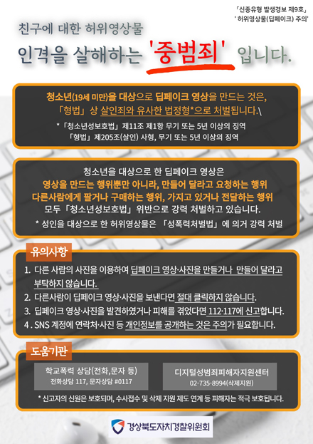 친구에 대한 허위영상물 인격을 살해하는 중범죄 입니다.

신종유형 발생경보 제9호, 허위영상물(딥페이크) 주의 / 친구에 대한 허위영상물 인격을 살해하는 중범죄 입니다. / 청소년(19세 미만)을 대상으로 딥페이크 영상을 만드는 것은 형법상 살인죄와 유사한 법정형*으로 처벌됩니다. *청소년성보호법 제11조 제1항 무기 또는 5년 이상의 징역 / 청소년을 대상으로 한 딥페이크 영상은 영상을 만드는 행위뿐만 아니라, 만들어 달라고 요청하는 행위 다른사람에게 팔거나 구매하는 행위, 가지고 있거나 전달하는 행위 모두 청소년성보호법 위반으로 강력 처벌하고 있습니다. *성인을 대상으로 한 허위영상물은 성폭력처벌법에 의거 강력 처벌 / 유의사항 1. 다른 사람의 사진을 이용하여 딥페이크 영상ㆍ사진을 만들거나 만들어 달라고 부탁하지 않습니다. 2. 다른사람이 딥페이크 영상ㆍ사진을 보낸다면 절대 클릭하지 않습니다. 3. 딥페이크 영상ㆍ사진을 발견하였거나 피해를 겪었다면 112ㆍ117에 신고합니다. 4. SNS 계정에 연락처ㆍ사진 등 개인정보를 공개하는 것은 주의가 필요합니다. / 도움기관 - 학교폭력 상담(전화, 문자 등) 전화상담 117, 문자상담 #0117, 디지털성범죄피해자지원센터 02-735-8994(삭제지원) * 신고자의 신원은 보호되며, 수사접수 및 삭제 지원 제도 연계 등 피해자는 적극 보호됩니다. 경상북도자치경찰위원회