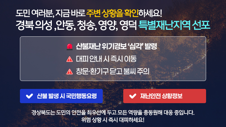 도민 여러분, 지금 바로 주변 상황을 확인하세요! 의성, 안동, 청송, 영양, 영덕 특별재난지역 선포 산불재난 위기경보 ‘심각’ 발령, 대피 안내 시 즉시 이동, 창문·환기구 닫고 불씨 주의 / 경상북도는 도민의 안전을 최우선에 두고 모든 역량을 총동원해 대응 중입니다. 위험 상황 시 즉시 대피하세요!