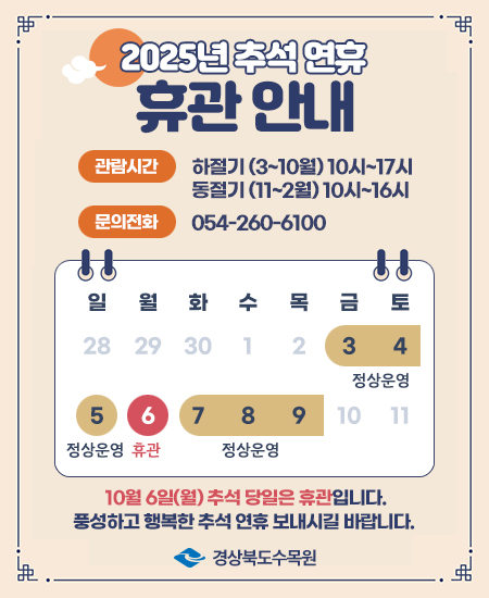 2025년 추석 연휴 휴관 안내 - 관람시간 : 하절기(3~10월) 10시~17시, 동절기(11~2월) 10시~16시 / 문의전화 : 054-260-6100 / 3일~5일 정상운영, 6일 휴관, 7일 ~ 9일 정상운영 / 10월 6일(월) 추석 당일은 휴관입니다. 풍성하고 행복한 추석 연휴 보내시길 바랍니다. 경상북도수목원