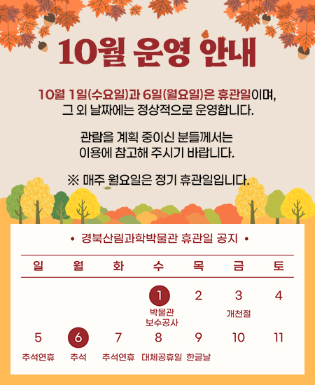 10월 운영 안내 - 10월 1일(수요일)과 6일(월요일)은 휴관일이며, 그 외 날짜에는 정상적으로 운영합니다. 관람을 계획 중이신 분들께서는 이용에 참고해 주시기 바랍니다. ※ 매주 월요일은 정기 휴관일입니다. 경북산림과학박물관 휴관일 공지 1일 박물관 보수공사, 6일 추석