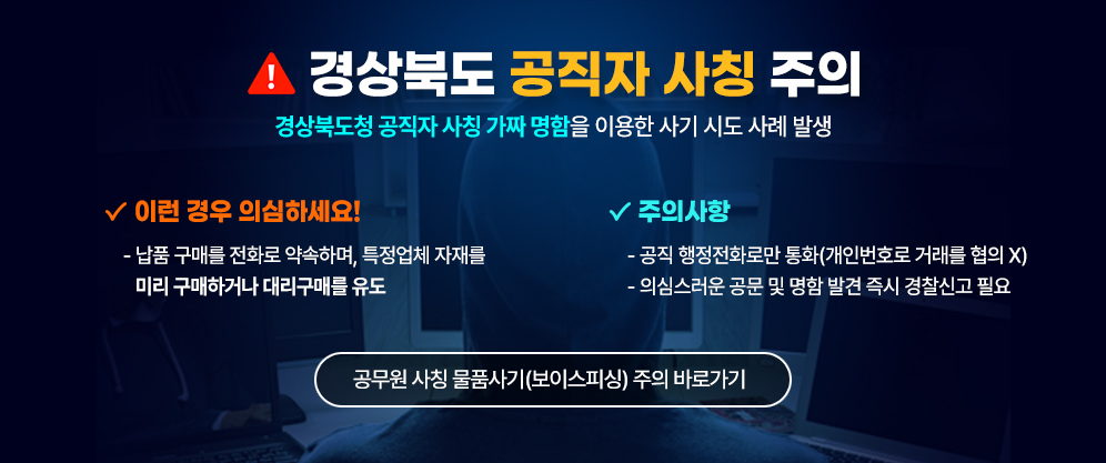 경상북도 공직자 사칭 주의 - 경상북도청 공직자 사칭 가짜 명함을 이용한 사기 시도 사례 발생 / 이런 경우 의심하세요! - 납품 구매를 전화로 약속하며, 특정업체 자재를 미리 구매하거나 대리구매를 유도 / 주의사항 - 공직 행정전화로만 통화(개인번호로 거래를 협의 X) - 의심스러운 공문 및 명함 발견 즉시 경찰신고 필요 / 공무원 사칭 물품사기(보이스피싱) 주의 바로가기