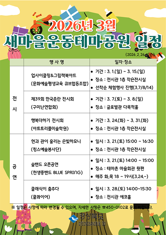 2026년 3월 새마을운동테마공원 일정
전시 업사이클링&그림책북아트 문화예술평생교육 큐브협동조합 3월 1일 ~ 3월 15일 전시관 1층 작은전시실 선착순 체험행사 진행 3월7일,8일,14일
제39회 한국춘란 전시화 구미난연합회 3월 7일 ~ 3월 8일 글로벌관 다목적홀
행복더하기 전시회 아트트리플미술학원 3월 24일 ~ 3월 31일 전시관 1층 작은전시실
공연 현과 관이 울리는 은빛하모니 킹스예술봉사단 3월 21일 15:00~16:30 전시관 1층 작은전시실
숲밴드 오픈공연 천생중밴드 blue spring 3월 21일 14:00~15:00 테마촌 마을회관 뒷편 매주 화,목 18시~19시 3월24일~
클래식이 춤추다 쿨콰이어 3월 28일 14:00~15:30 전시관 에코홀
일정은 사정에 따라 변경될 수 있으며 자세한 사항은 450-0102로 문의바랍니다.